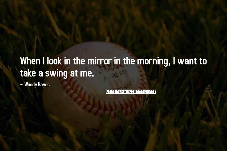 Woody Hayes Quotes: When I look in the mirror in the morning, I want to take a swing at me.