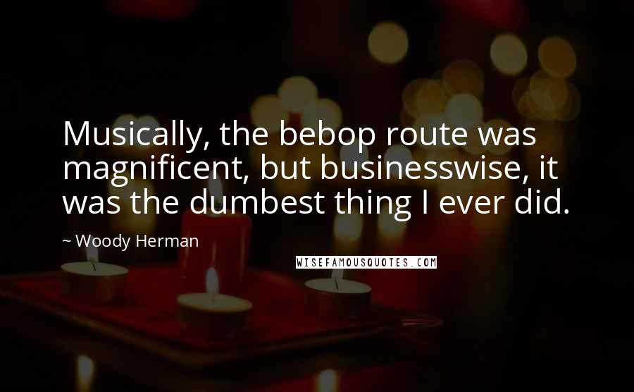 Woody Herman Quotes: Musically, the bebop route was magnificent, but businesswise, it was the dumbest thing I ever did.