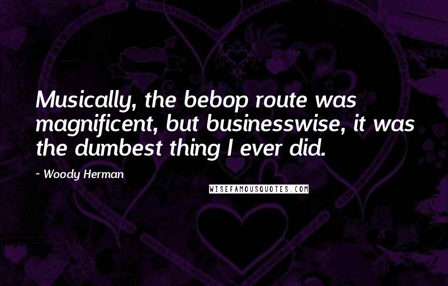 Woody Herman Quotes: Musically, the bebop route was magnificent, but businesswise, it was the dumbest thing I ever did.