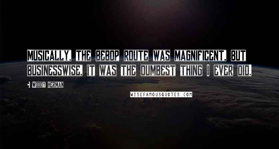 Woody Herman Quotes: Musically, the bebop route was magnificent, but businesswise, it was the dumbest thing I ever did.