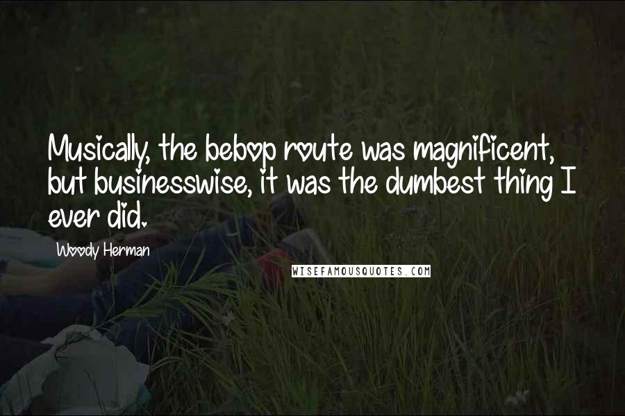 Woody Herman Quotes: Musically, the bebop route was magnificent, but businesswise, it was the dumbest thing I ever did.