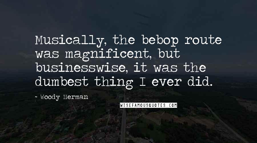 Woody Herman Quotes: Musically, the bebop route was magnificent, but businesswise, it was the dumbest thing I ever did.