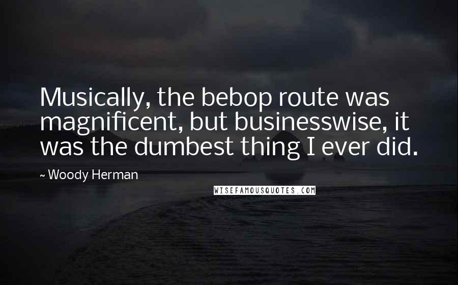 Woody Herman Quotes: Musically, the bebop route was magnificent, but businesswise, it was the dumbest thing I ever did.