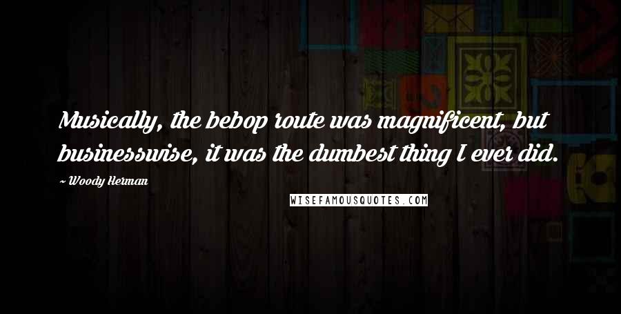 Woody Herman Quotes: Musically, the bebop route was magnificent, but businesswise, it was the dumbest thing I ever did.