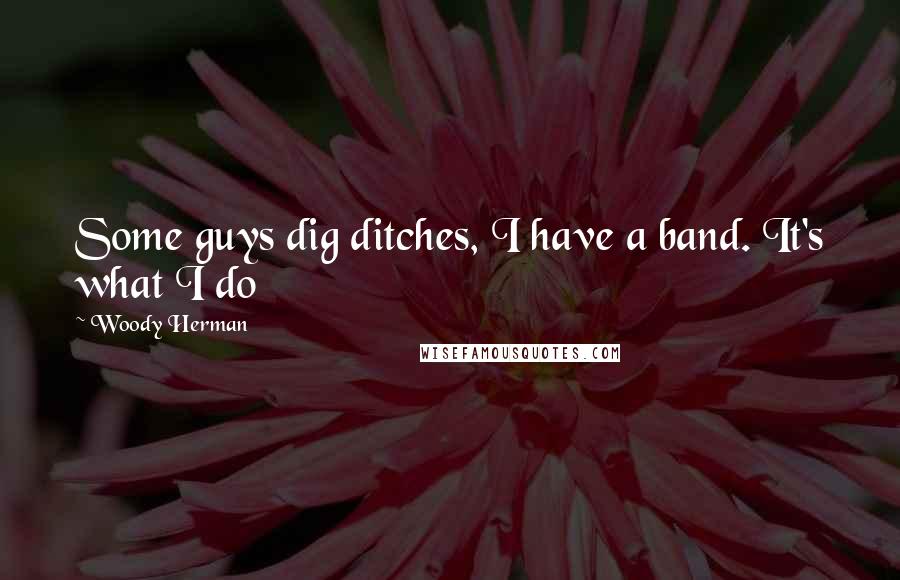 Woody Herman Quotes: Some guys dig ditches, I have a band. It's what I do