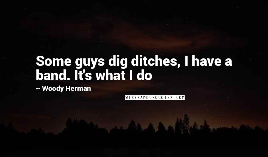 Woody Herman Quotes: Some guys dig ditches, I have a band. It's what I do