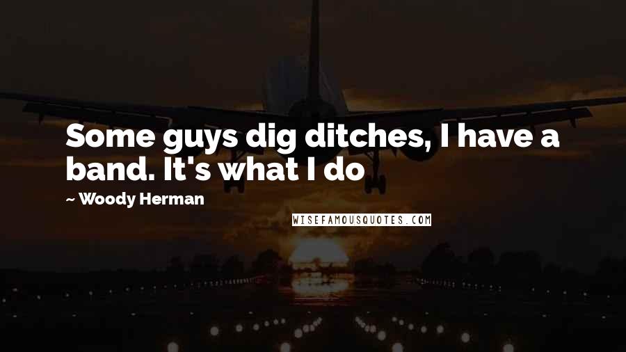 Woody Herman Quotes: Some guys dig ditches, I have a band. It's what I do