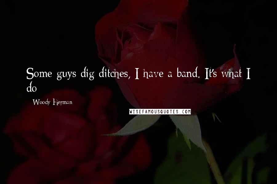 Woody Herman Quotes: Some guys dig ditches, I have a band. It's what I do
