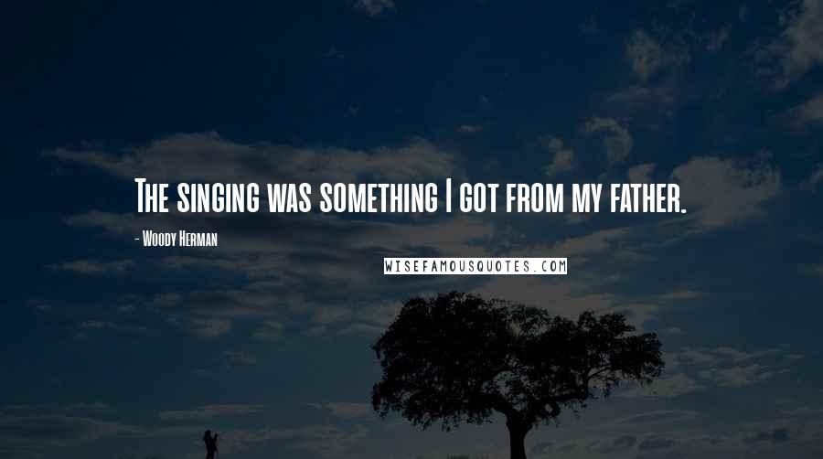 Woody Herman Quotes: The singing was something I got from my father.