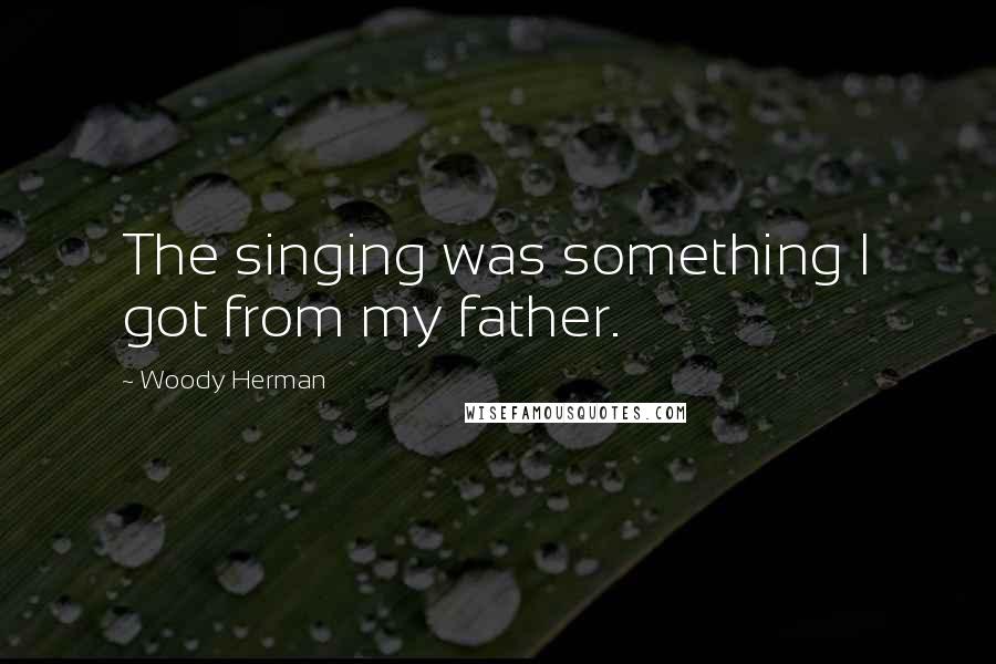 Woody Herman Quotes: The singing was something I got from my father.
