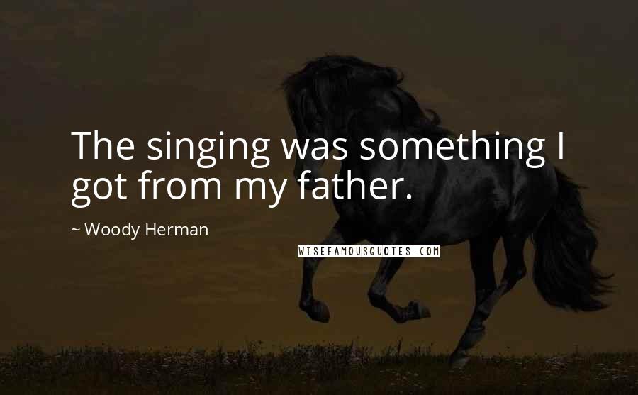 Woody Herman Quotes: The singing was something I got from my father.