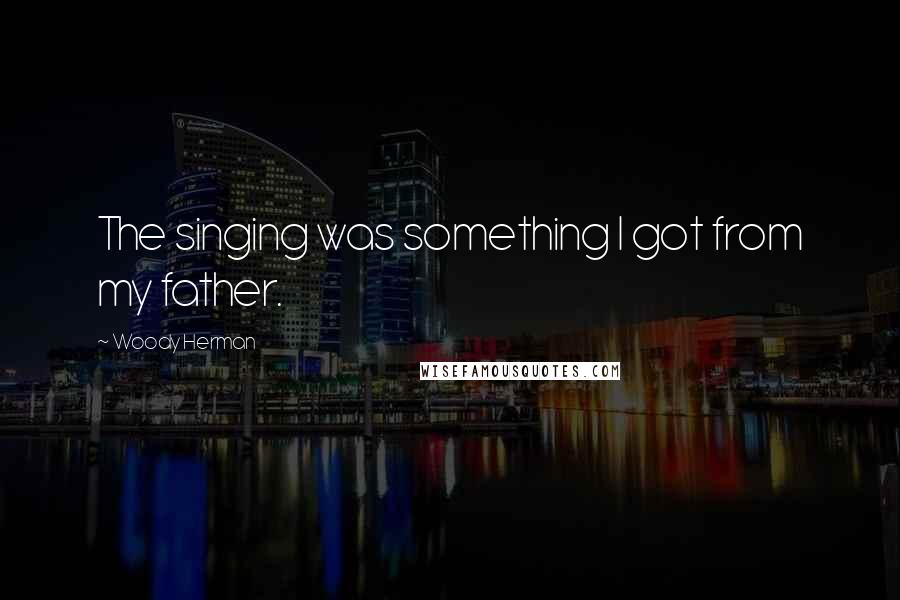 Woody Herman Quotes: The singing was something I got from my father.