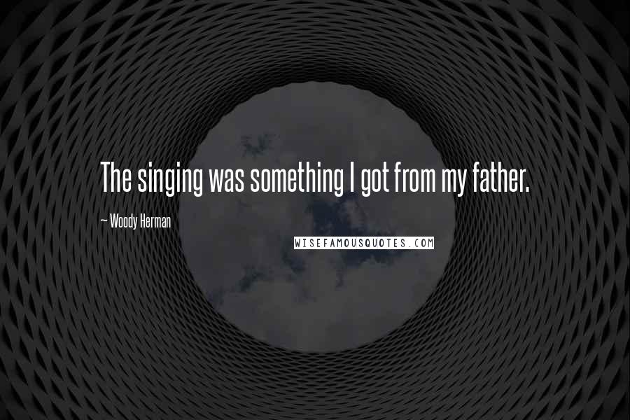 Woody Herman Quotes: The singing was something I got from my father.