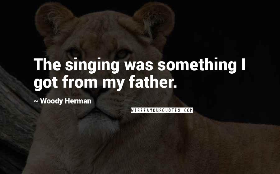 Woody Herman Quotes: The singing was something I got from my father.