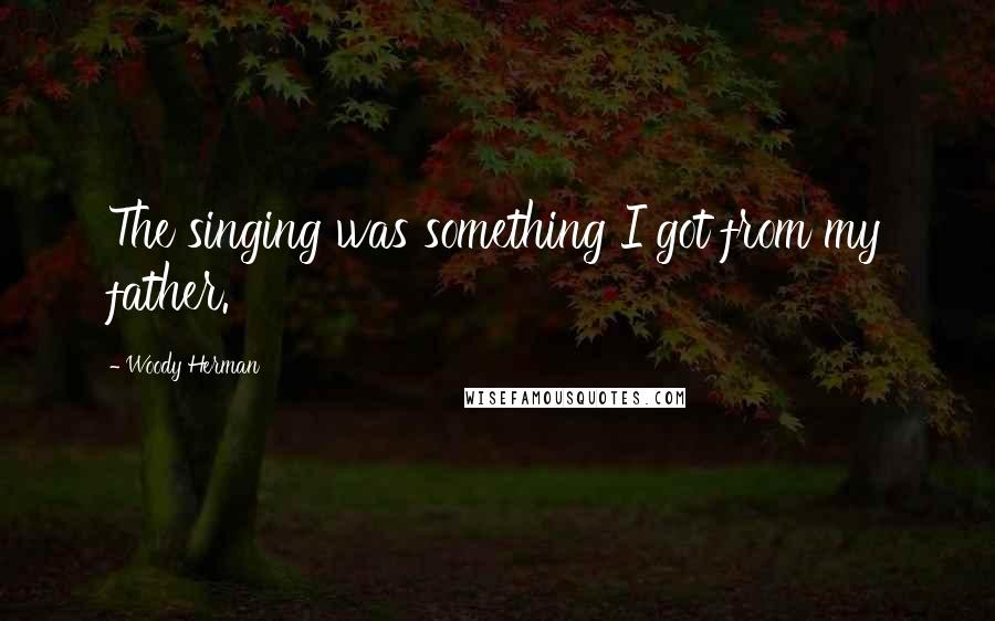 Woody Herman Quotes: The singing was something I got from my father.