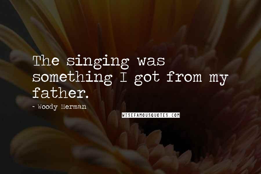 Woody Herman Quotes: The singing was something I got from my father.
