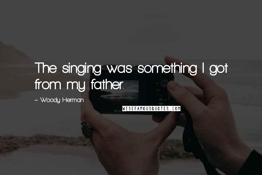Woody Herman Quotes: The singing was something I got from my father.