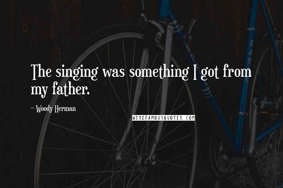 Woody Herman Quotes: The singing was something I got from my father.
