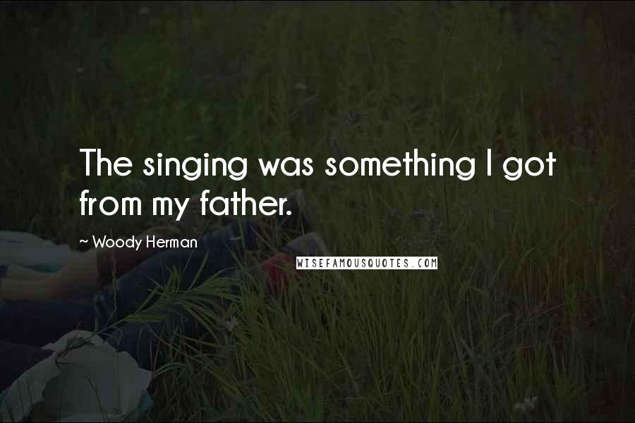 Woody Herman Quotes: The singing was something I got from my father.