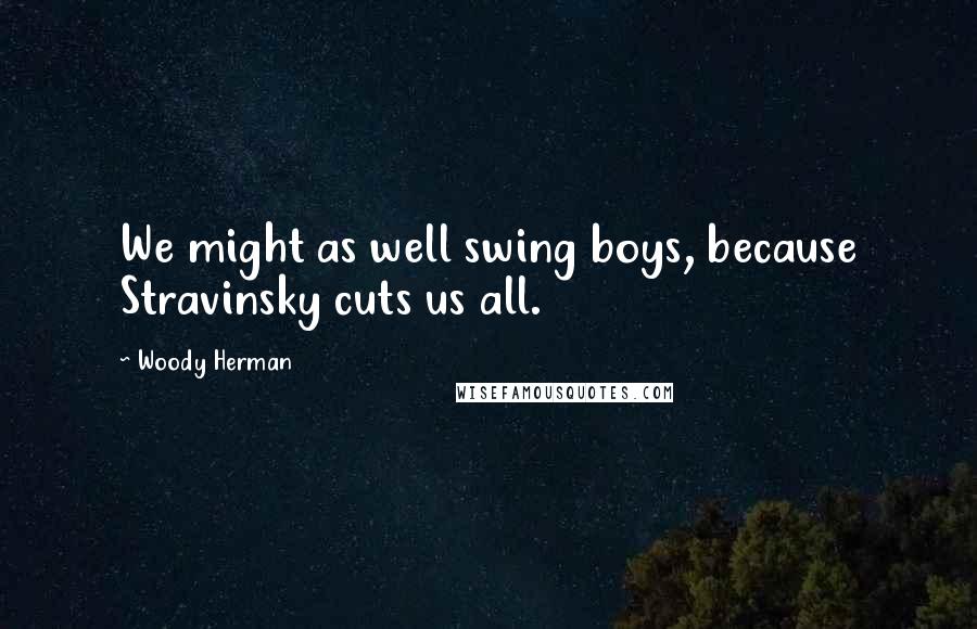 Woody Herman Quotes: We might as well swing boys, because Stravinsky cuts us all.