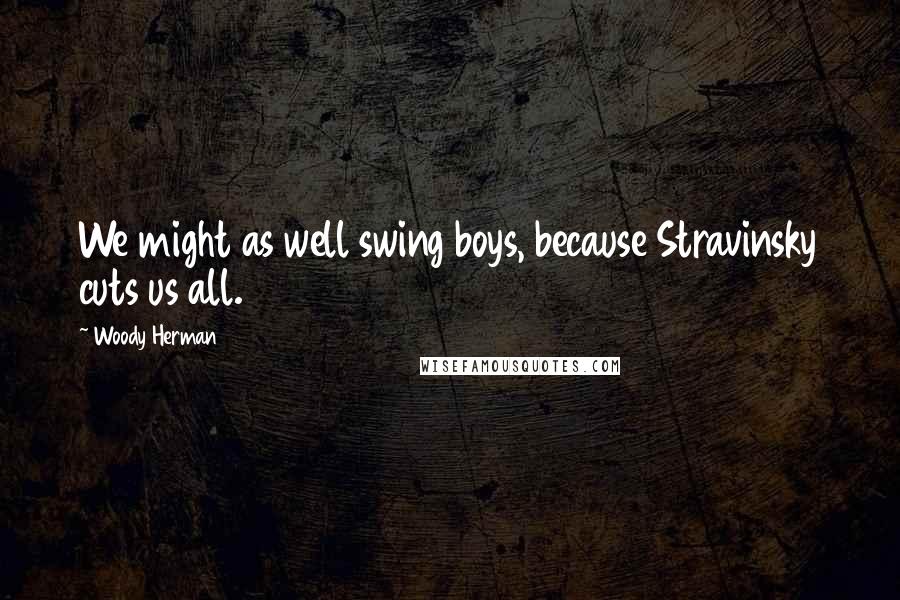 Woody Herman Quotes: We might as well swing boys, because Stravinsky cuts us all.