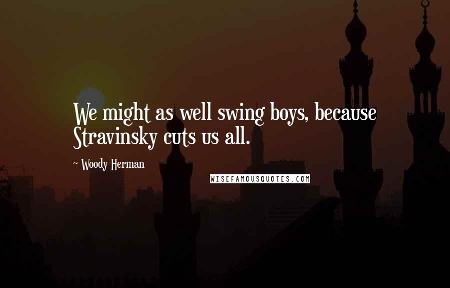 Woody Herman Quotes: We might as well swing boys, because Stravinsky cuts us all.