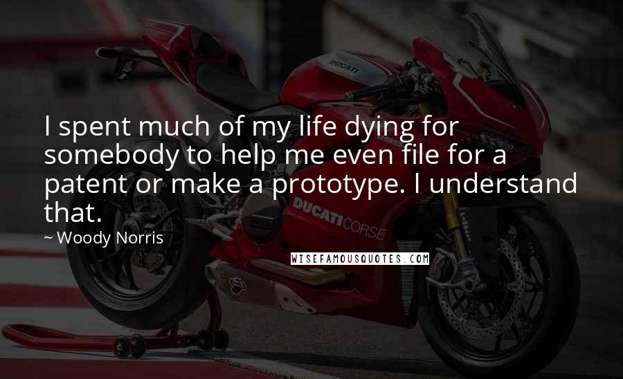 Woody Norris Quotes: I spent much of my life dying for somebody to help me even file for a patent or make a prototype. I understand that.