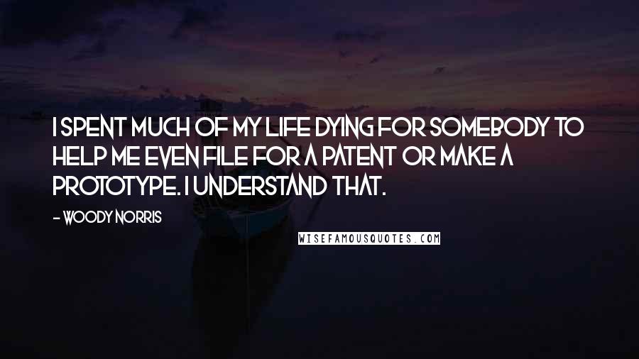 Woody Norris Quotes: I spent much of my life dying for somebody to help me even file for a patent or make a prototype. I understand that.