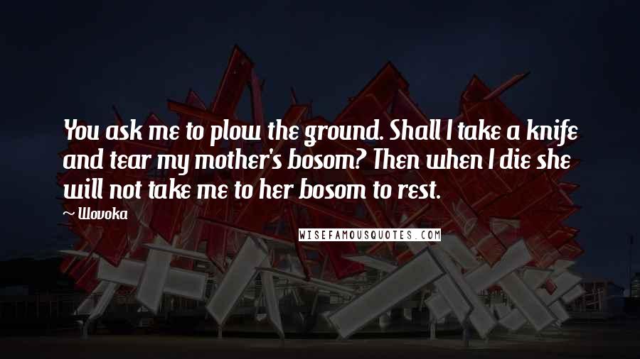 Wovoka Quotes: You ask me to plow the ground. Shall I take a knife and tear my mother's bosom? Then when I die she will not take me to her bosom to rest.