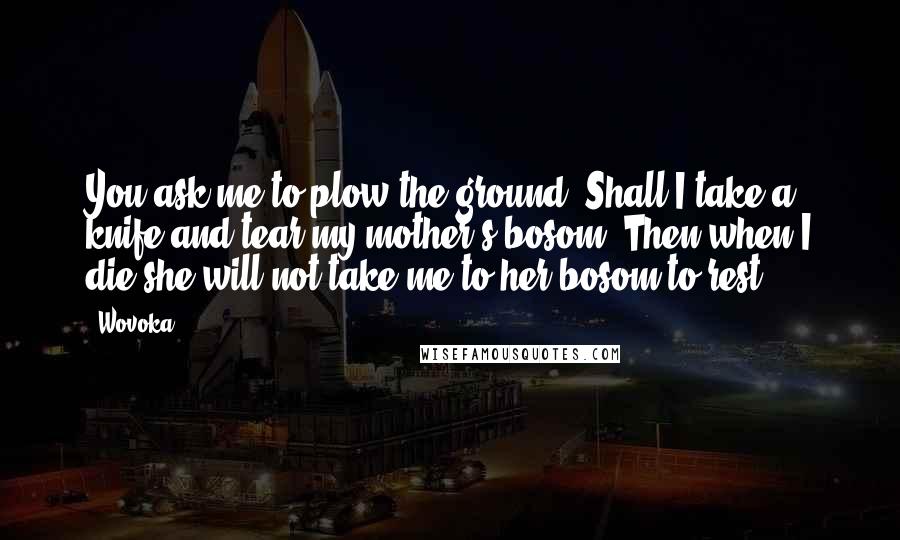 Wovoka Quotes: You ask me to plow the ground. Shall I take a knife and tear my mother's bosom? Then when I die she will not take me to her bosom to rest.