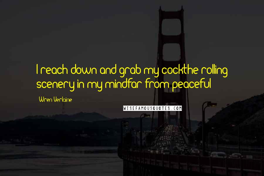 Wren Verlaine Quotes: I reach down and grab my cockthe rolling scenery in my mindfar from peaceful