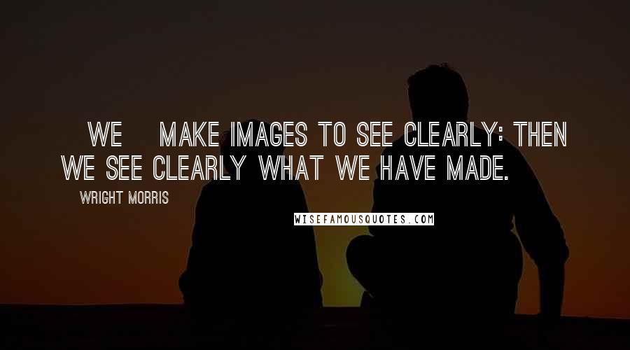 Wright Morris Quotes: [We] make images to see clearly: then we see clearly what we have made.