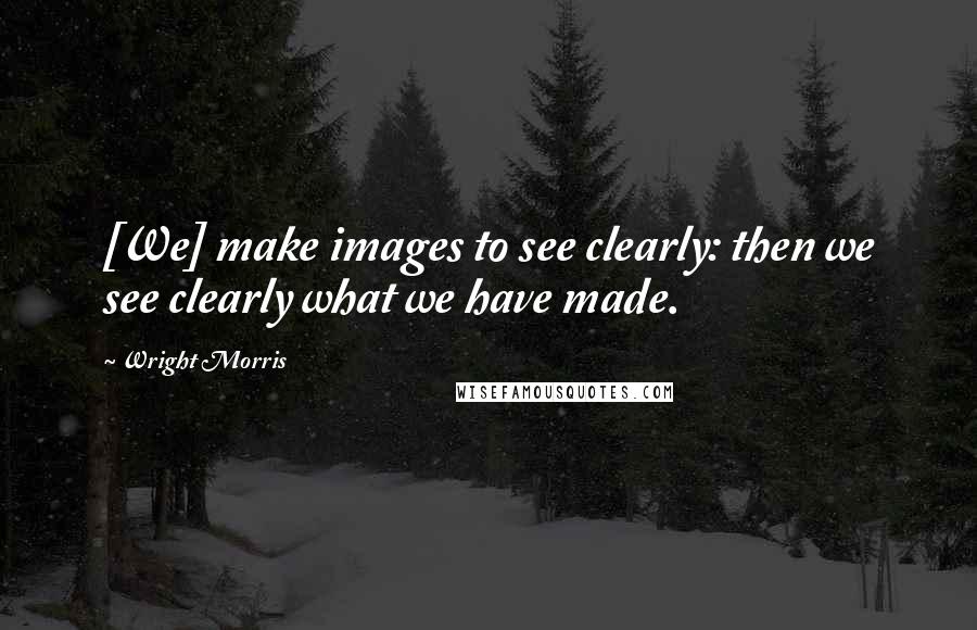 Wright Morris Quotes: [We] make images to see clearly: then we see clearly what we have made.
