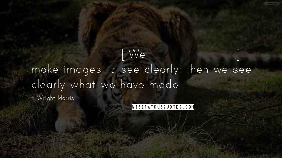 Wright Morris Quotes: [We] make images to see clearly: then we see clearly what we have made.