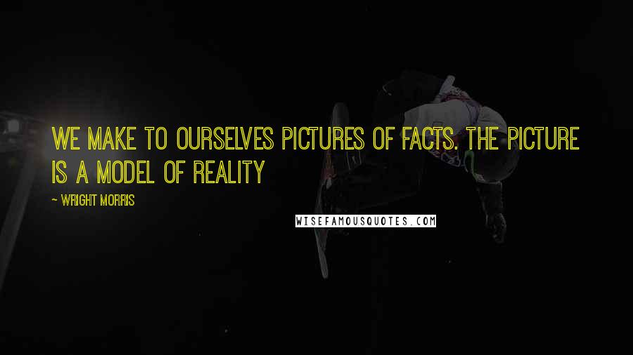 Wright Morris Quotes: We make to ourselves pictures of facts. The picture is a model of reality