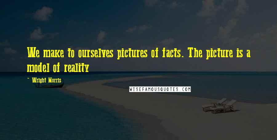 Wright Morris Quotes: We make to ourselves pictures of facts. The picture is a model of reality