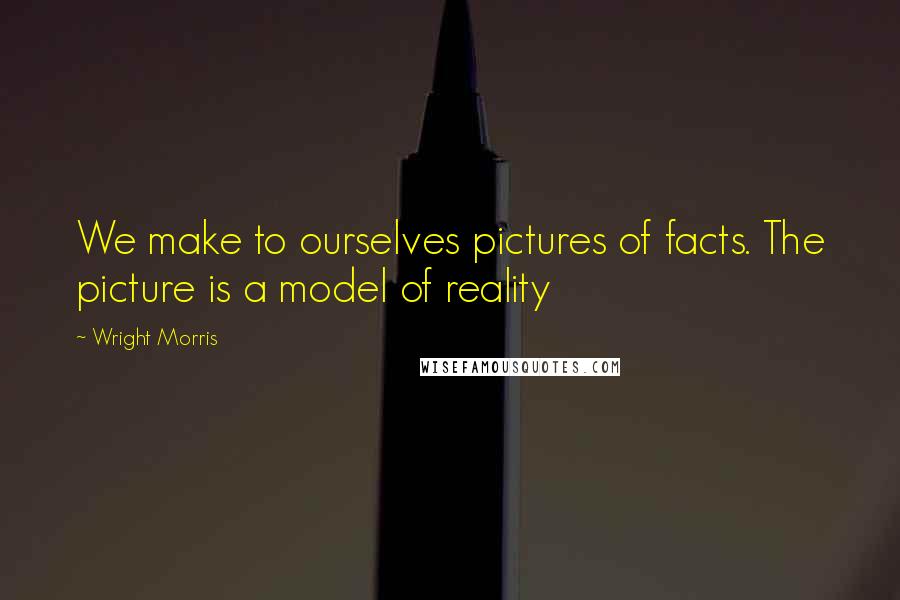 Wright Morris Quotes: We make to ourselves pictures of facts. The picture is a model of reality