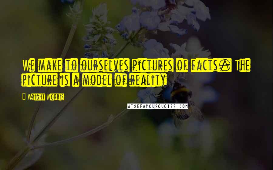 Wright Morris Quotes: We make to ourselves pictures of facts. The picture is a model of reality