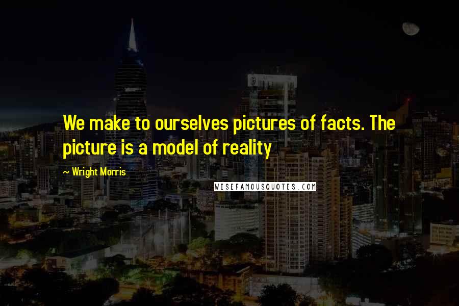 Wright Morris Quotes: We make to ourselves pictures of facts. The picture is a model of reality