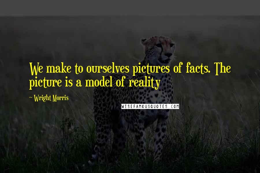 Wright Morris Quotes: We make to ourselves pictures of facts. The picture is a model of reality