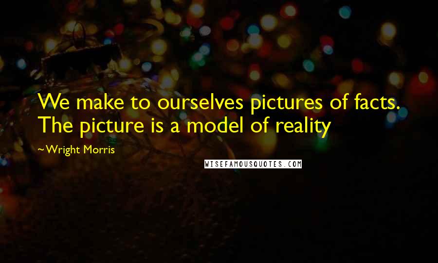 Wright Morris Quotes: We make to ourselves pictures of facts. The picture is a model of reality
