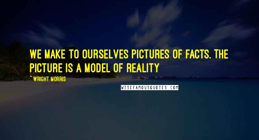 Wright Morris Quotes: We make to ourselves pictures of facts. The picture is a model of reality