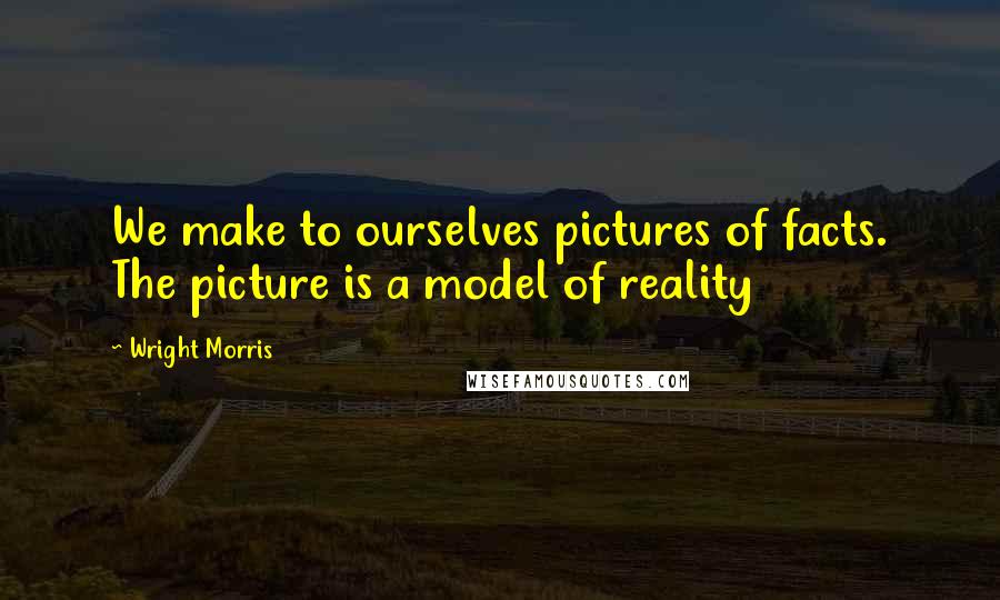 Wright Morris Quotes: We make to ourselves pictures of facts. The picture is a model of reality