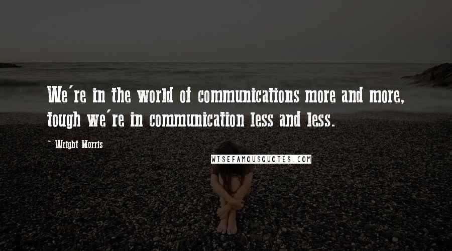 Wright Morris Quotes: We're in the world of communications more and more, tough we're in communication less and less.