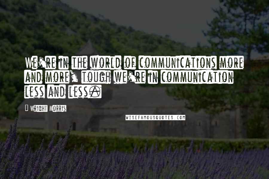 Wright Morris Quotes: We're in the world of communications more and more, tough we're in communication less and less.