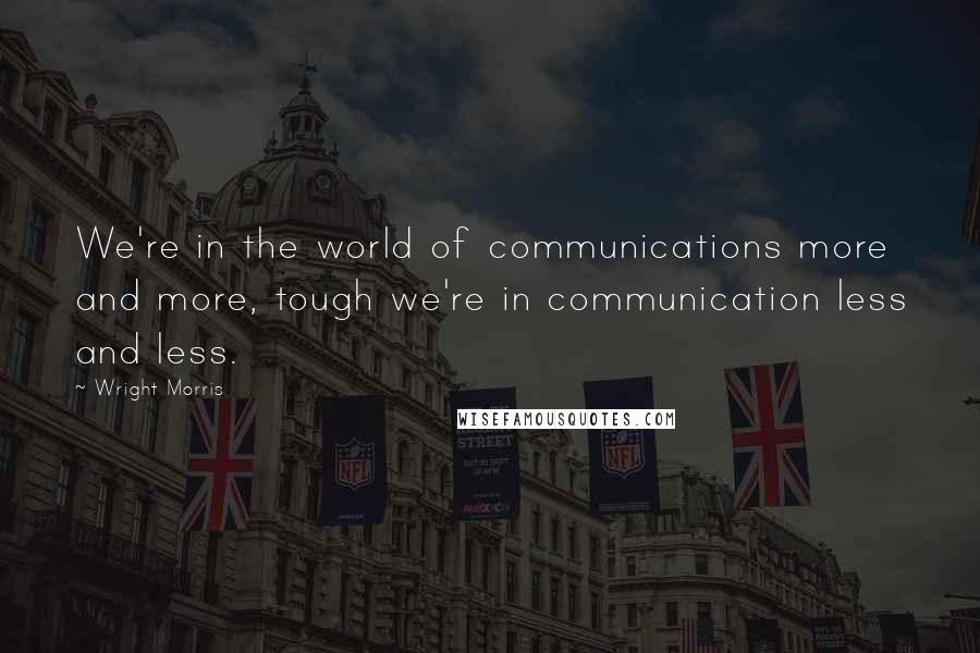 Wright Morris Quotes: We're in the world of communications more and more, tough we're in communication less and less.