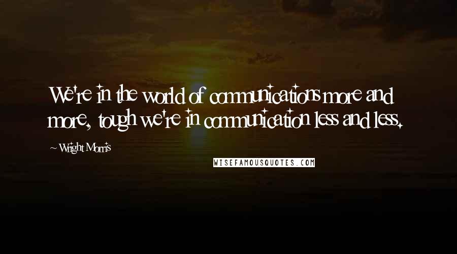 Wright Morris Quotes: We're in the world of communications more and more, tough we're in communication less and less.