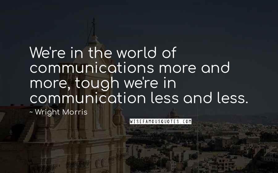 Wright Morris Quotes: We're in the world of communications more and more, tough we're in communication less and less.