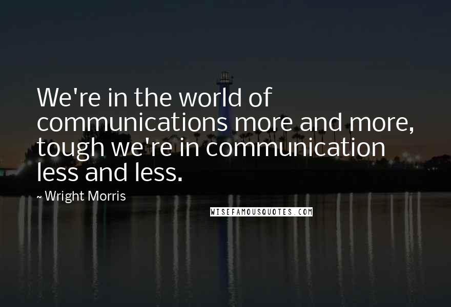 Wright Morris Quotes: We're in the world of communications more and more, tough we're in communication less and less.