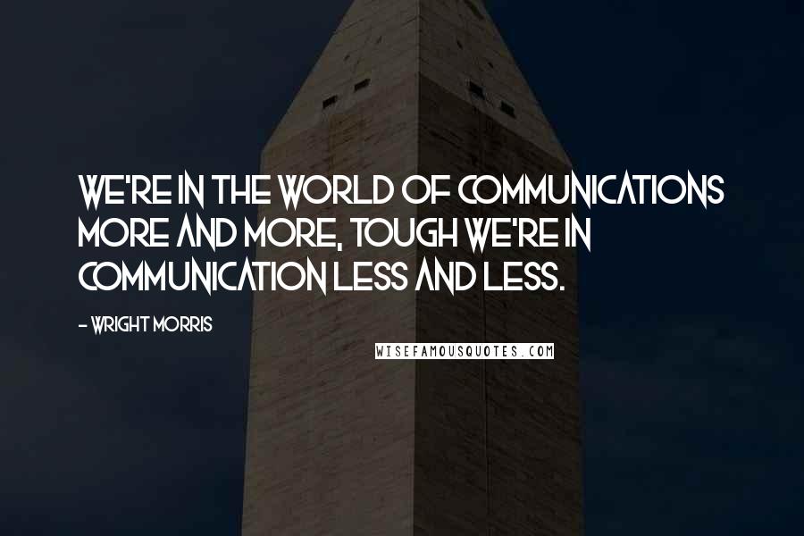 Wright Morris Quotes: We're in the world of communications more and more, tough we're in communication less and less.